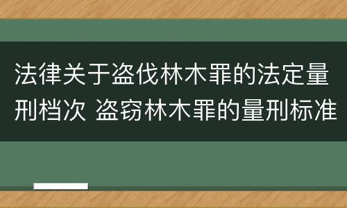 法律关于盗伐林木罪的法定量刑档次 盗窃林木罪的量刑标准