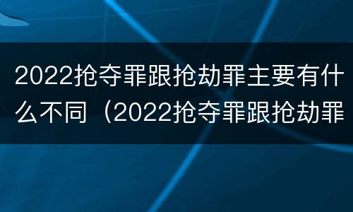 2022抢夺罪跟抢劫罪主要有什么不同（2022抢夺罪跟抢劫罪主要有什么不同呢）