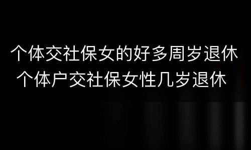 个体交社保女的好多周岁退休 个体户交社保女性几岁退休
