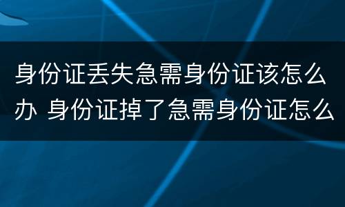 身份证丢失急需身份证该怎么办 身份证掉了急需身份证怎么办