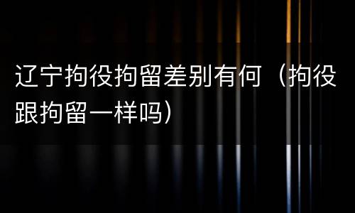 辽宁拘役拘留差别有何（拘役跟拘留一样吗）