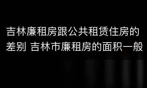 吉林廉租房跟公共租赁住房的差别 吉林市廉租房的面积一般多大