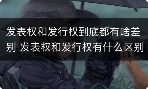 发表权和发行权到底都有啥差别 发表权和发行权有什么区别