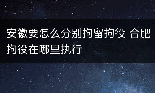 安徽要怎么分别拘留拘役 合肥拘役在哪里执行