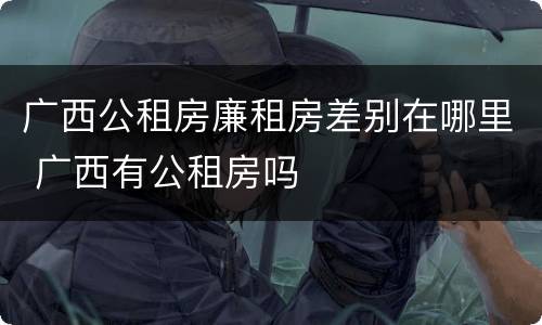 广西公租房廉租房差别在哪里 广西有公租房吗