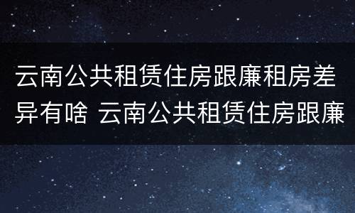 云南公共租赁住房跟廉租房差异有啥 云南公共租赁住房跟廉租房差异有啥区别