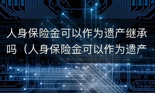 人身保险金可以作为遗产继承吗（人身保险金可以作为遗产继承吗）