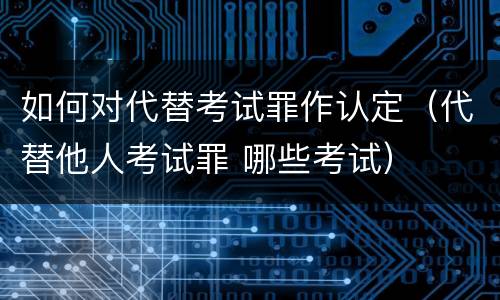 如何对代替考试罪作认定（代替他人考试罪 哪些考试）
