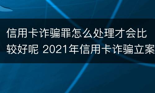 信用卡诈骗罪怎么处理才会比较好呢 2021年信用卡诈骗立案标准