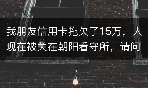 我朋友信用卡拖欠了15万，人现在被关在朝阳看守所，请问律师他这是什么情况