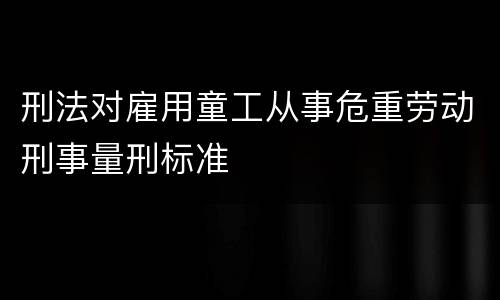 刑法对雇用童工从事危重劳动刑事量刑标准