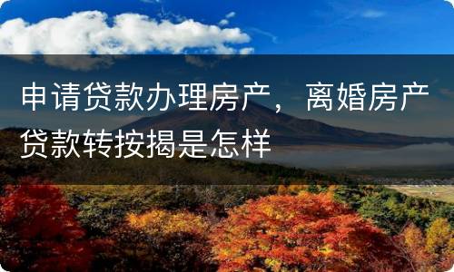申请贷款办理房产，离婚房产贷款转按揭是怎样