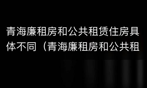 青海廉租房和公共租赁住房具体不同（青海廉租房和公共租赁住房具体不同点）