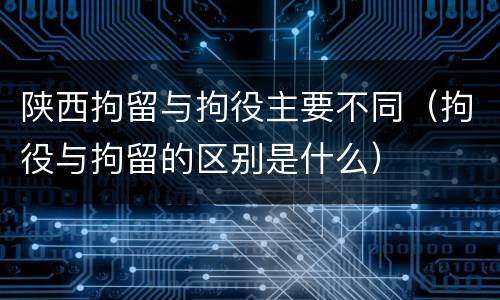 陕西拘留与拘役主要不同（拘役与拘留的区别是什么）
