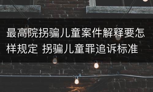 最高院拐骗儿童案件解释要怎样规定 拐骗儿童罪追诉标准