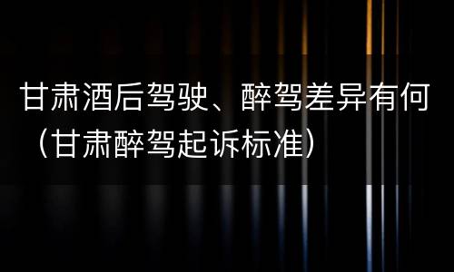 甘肃酒后驾驶、醉驾差异有何（甘肃醉驾起诉标准）