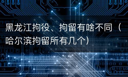黑龙江拘役、拘留有啥不同（哈尔滨拘留所有几个）