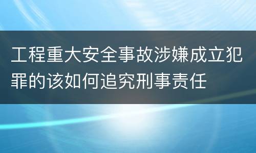 工程重大安全事故涉嫌成立犯罪的该如何追究刑事责任