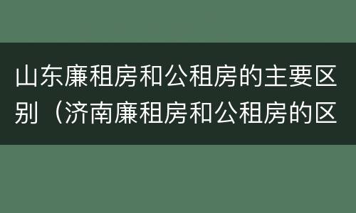 山东廉租房和公租房的主要区别（济南廉租房和公租房的区别）
