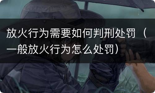 放火行为需要如何判刑处罚（一般放火行为怎么处罚）