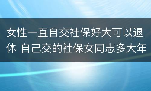 女性一直自交社保好大可以退休 自己交的社保女同志多大年龄能退休