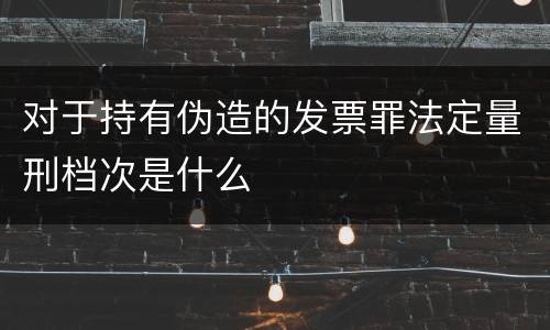 对于持有伪造的发票罪法定量刑档次是什么
