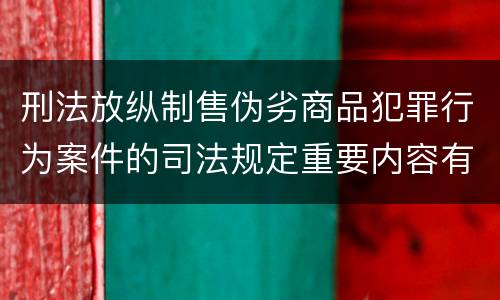 刑法放纵制售伪劣商品犯罪行为案件的司法规定重要内容有哪些