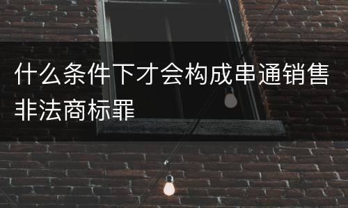 什么条件下才会构成串通销售非法商标罪