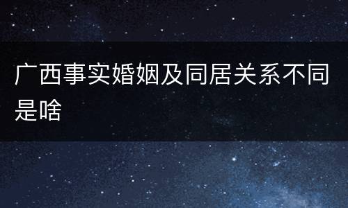 广西事实婚姻及同居关系不同是啥
