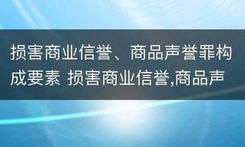损害商业信誉、商品声誉罪构成要素 损害商业信誉,商品声誉罪构成要素是什么