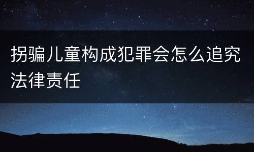 拐骗儿童构成犯罪会怎么追究法律责任