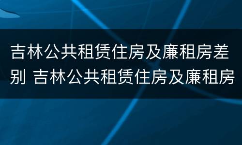 吉林公共租赁住房及廉租房差别 吉林公共租赁住房及廉租房差别在哪