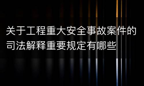 关于工程重大安全事故案件的司法解释重要规定有哪些