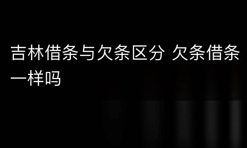 吉林借条与欠条区分 欠条借条一样吗