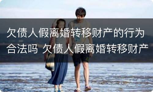 欠债人假离婚转移财产的行为合法吗 欠债人假离婚转移财产的行为合法吗知乎