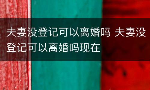 夫妻没登记可以离婚吗 夫妻没登记可以离婚吗现在