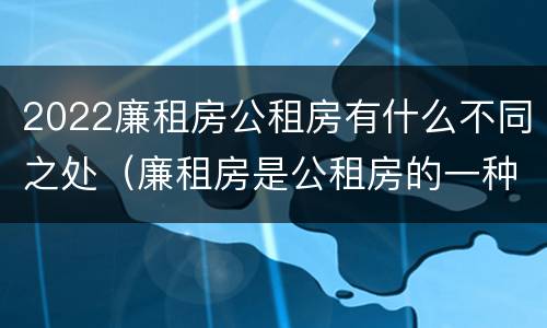2022廉租房公租房有什么不同之处（廉租房是公租房的一种吗?）
