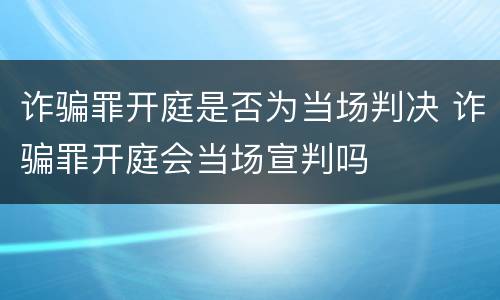 诈骗罪开庭是否为当场判决 诈骗罪开庭会当场宣判吗