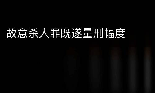 故意杀人罪既遂量刑幅度