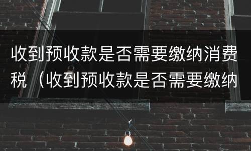 收到预收款是否需要缴纳消费税（收到预收款是否需要缴纳消费税）