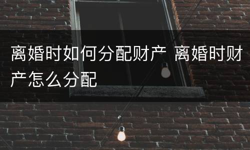 离婚时如何分配财产 离婚时财产怎么分配