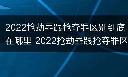 2022抢劫罪跟抢夺罪区别到底在哪里 2022抢劫罪跟抢夺罪区别到底在哪里呢