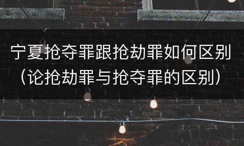 宁夏抢夺罪跟抢劫罪如何区别（论抢劫罪与抢夺罪的区别）