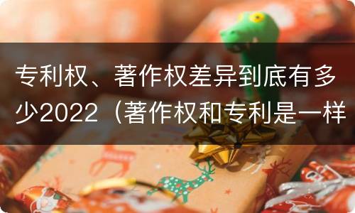 专利权、著作权差异到底有多少2022（著作权和专利是一样的吗）