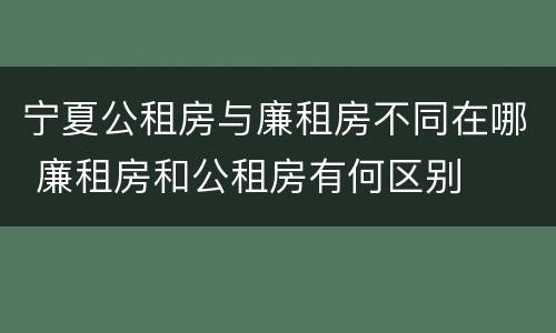 宁夏公租房与廉租房不同在哪 廉租房和公租房有何区别