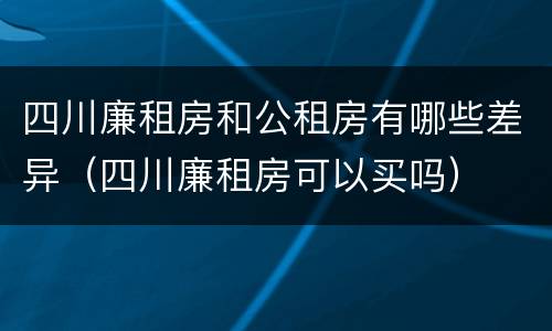 四川廉租房和公租房有哪些差异（四川廉租房可以买吗）