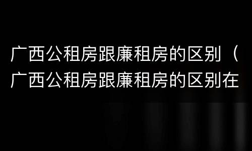 广西公租房跟廉租房的区别（广西公租房跟廉租房的区别在哪里）