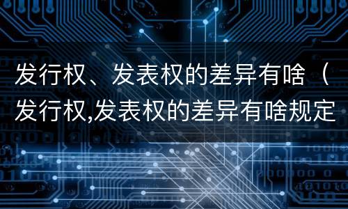发行权、发表权的差异有啥（发行权,发表权的差异有啥规定）