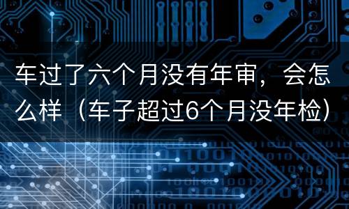 车过了六个月没有年审，会怎么样（车子超过6个月没年检）
