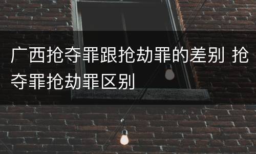 广西抢夺罪跟抢劫罪的差别 抢夺罪抢劫罪区别